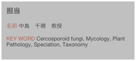 担当
名前 中島　千晴　教授Key word Cercosporoid fungi, Mycology, Plant Pathology, Speciation, Taxonomy